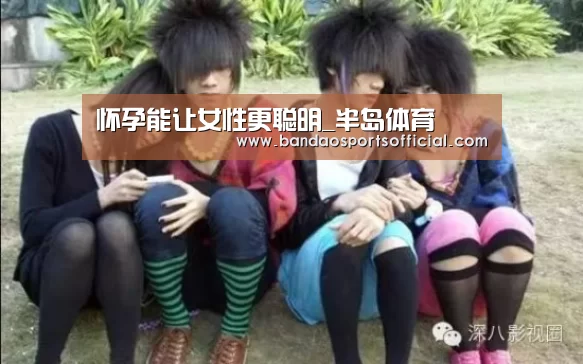 怀孕能让女性更聪明_半岛体育(图2) 半岛体育官网