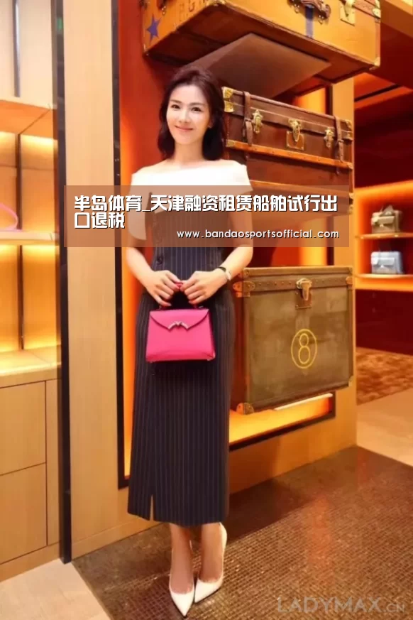 半岛体育_天津融资租赁船舶试行出口退税(图3) 半岛体育官方网站